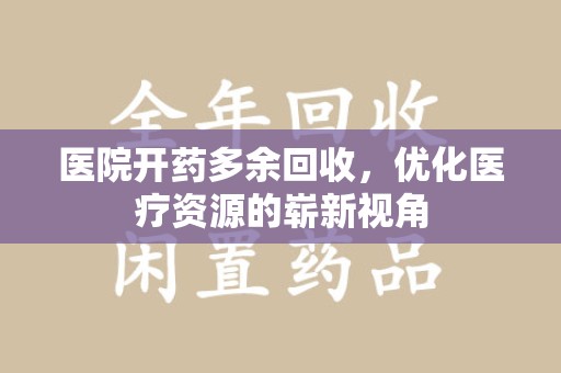 安庆医院开药多余回收，优化医疗资源的崭新视角