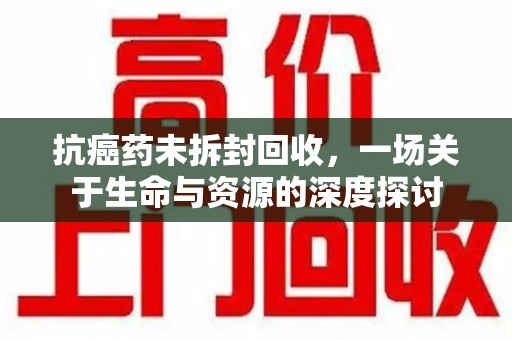 安庆抗癌药未拆封回收，一场关于生命与资源的深度探讨