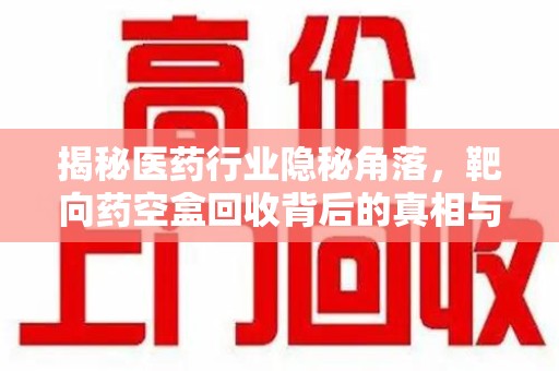 安庆揭秘医药行业隐秘角落，靶向药空盒回收背后的真相与思考