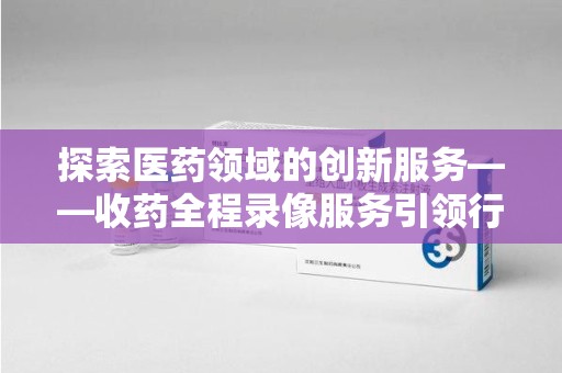 安庆探索医药领域的创新服务——收药全程录像服务引领行业新趋势