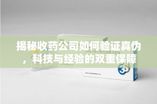 安庆揭秘收药公司如何验证真伪，科技与经验的双重保障