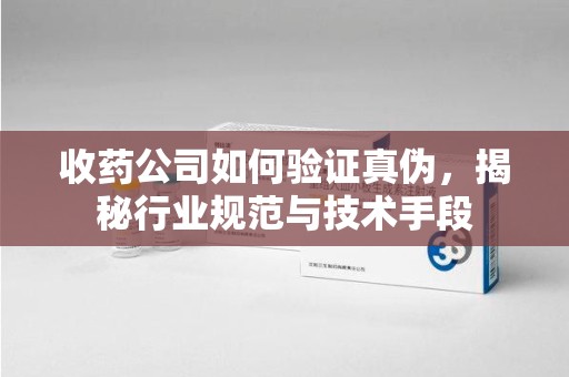 安庆收药公司如何验证真伪，揭秘行业规范与技术手段