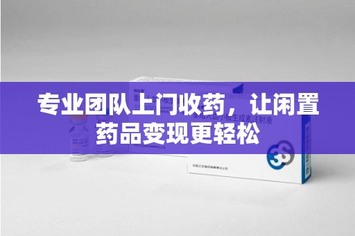 安庆专业团队上门收药，让闲置药品变现更轻松