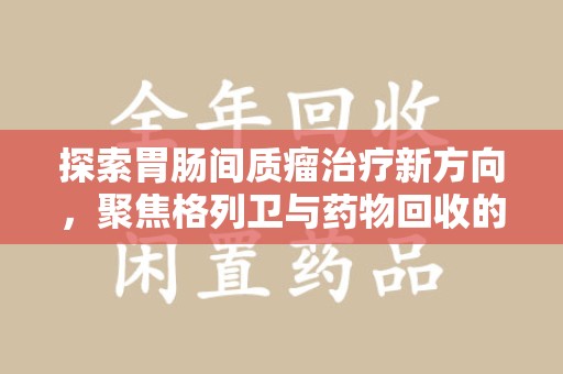 安庆探索胃肠间质瘤治疗新方向，聚焦格列卫与药物回收的未来