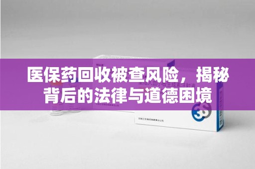 安庆医保药回收被查风险，揭秘背后的法律与道德困境