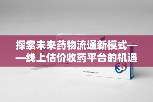 安庆探索未来药物流通新模式——线上估价收药平台的机遇与挑战