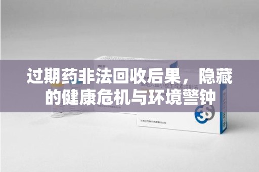 安庆过期药非法回收后果，隐藏的健康危机与环境警钟