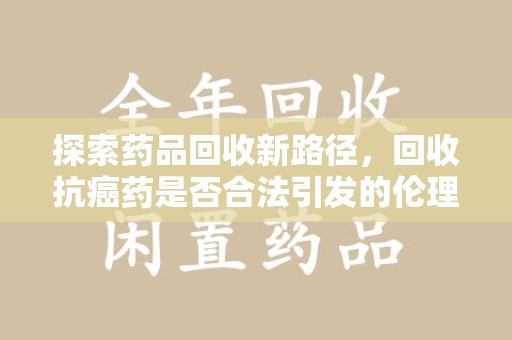 安庆探索药品回收新路径，回收抗癌药是否合法引发的伦理与法律思考