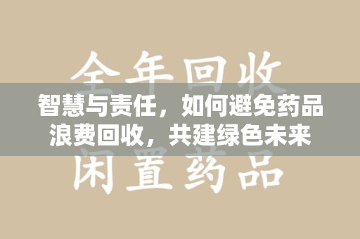 安庆智慧与责任，如何避免药品浪费回收，共建绿色未来