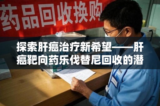 安庆探索肝癌治疗新希望——肝癌靶向药乐伐替尼回收的潜力与价值