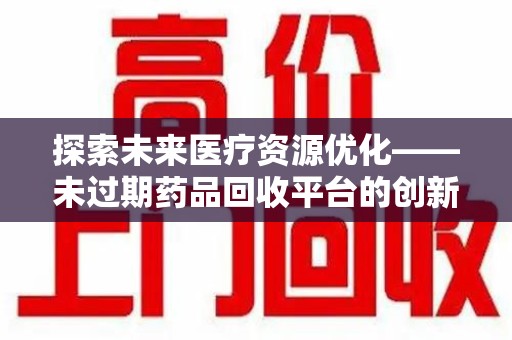 安庆探索未来医疗资源优化——未过期药品回收平台的创新价值