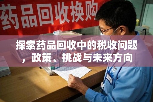 安庆探索药品回收中的税收问题，政策、挑战与未来方向
