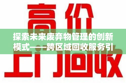 安庆探索未来废弃物管理的创新模式——跨区域回收服务引领环保新趋势
