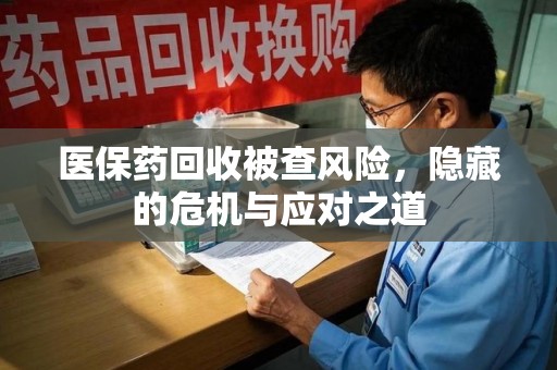 安庆医保药回收被查风险，隐藏的危机与应对之道