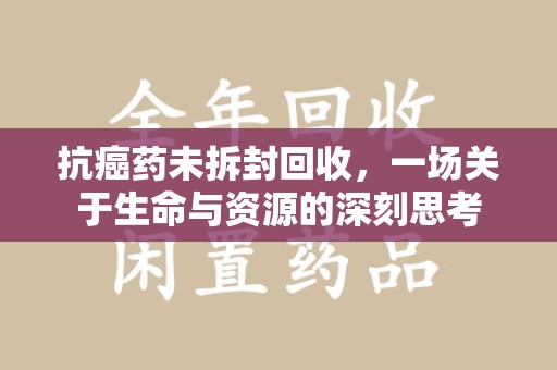 安庆抗癌药未拆封回收，一场关于生命与资源的深刻思考